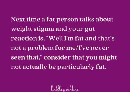 A magenta background with the words, Next time a fat person talks about weight stigma and your gut reaction is, "Well I'm fat and that's not a problem for me/I've never seen that," consider that you might not actually be particularly fat.