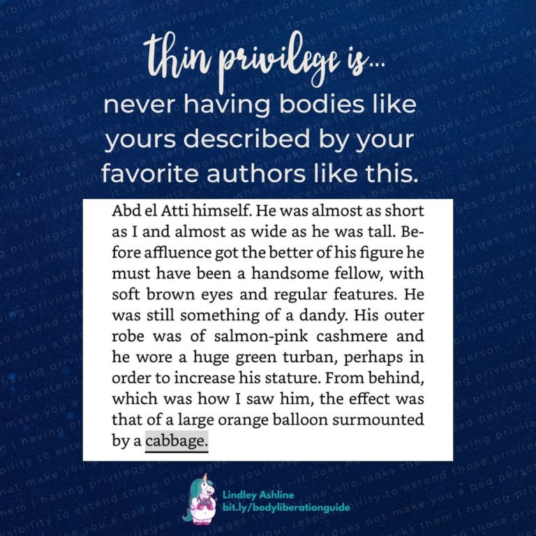 The words “Thin privilege is never having bodies like yours described by your favorite authors like this.” on a blue background. There’s also an ebook screenshot that reads, “Abd el Atti himself. He was almost as short as I and almost as wide as he was tall. Before affluence got the better of his figure he must have been a handsome fellow, with soft brown eyes and regular features. He was still something of a dandy. His outer robe was of salmon-pink cashmere and he wore a huge green turban, perhaps in order to increase his stature. From behind, which was how I saw him, the effect was that of a large orange balloon surmounted by a cabbage.”