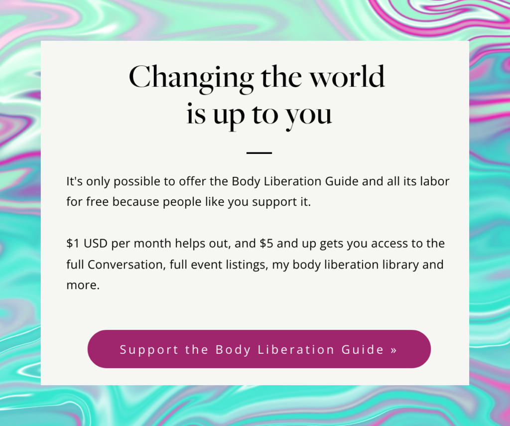 A colorful abstract graphic with text that reads, Changing the world is up to you. It's only possible to offer the Body Liberation Guide and all its labor for free because people like you support it. 



$1 USD per month helps out, and $5 and up gets you access to the full Conversation, full event listings, my body liberation library and more. Support the Body Liberation Guide.