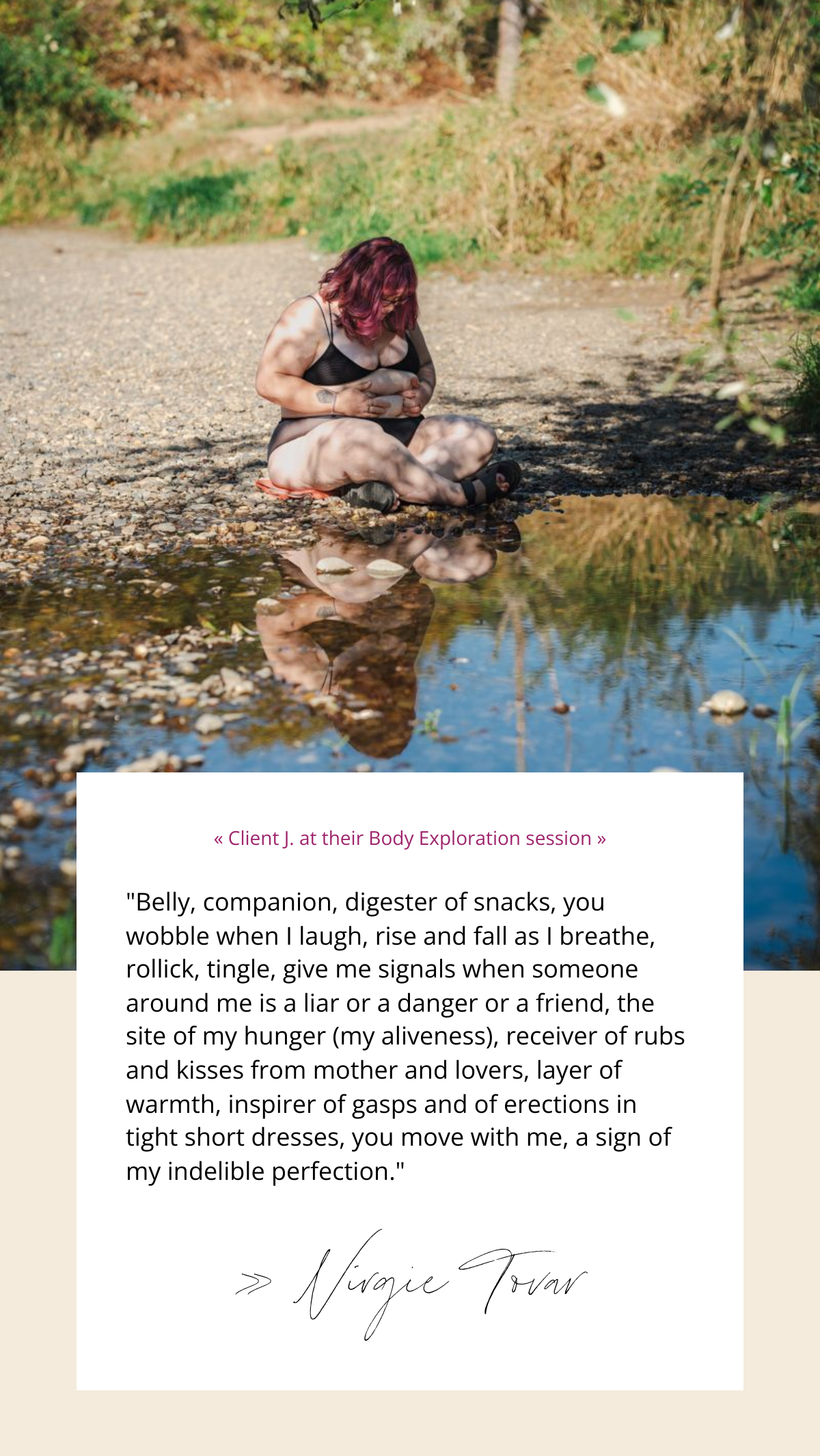 A photo of a fat white woman exploring her stomach rolls at a body positive photo session in the Pacific Northwest. Text reads, « Client J. at their Body Exploration session » "Belly, companion, digester of snacks, you wobble when I laugh, rise and fall as I breathe, rollick, tingle, give me signals when someone around me is a liar or a danger or a friend, the site of my hunger (my aliveness), receiver of rubs and kisses from mother and lovers, layer of warmth, inspirer of gasps and of erections in tight short dresses, you move with me, a sign of my indelible perfection." » Virgie Tovar