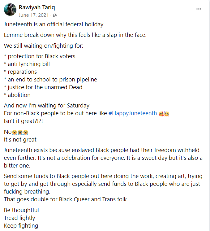 Rawiyah Tariq

Juneteenth is an official federal holiday.
Lemme break down why this feels like a slap in the face.
We still waiting on/fighting for:
* protection for Black voters
* anti lynching bill
* reparations
* an end to school to prison pipeline
* justice for the unarmed Dead
* abolition
And now I'm waiting for Saturday
For non-Black people to be out here like #HappyJuneteenth 🥰🥳
Isn't it great?!?!
No😭😭😭
It's not great
Juneteenth exists because enslaved Black people had their freedom withheld even further. It's not a celebration for everyone. It is a sweet day but it's also a bitter one.
Send some funds to Black people out here doing the work, creating art, trying to get by and get through especially send funds to Black people who are just fucking breathing.
That goes double for Black Queer and Trans folk.
Be thoughtful
Tread lightly
Keep fighting