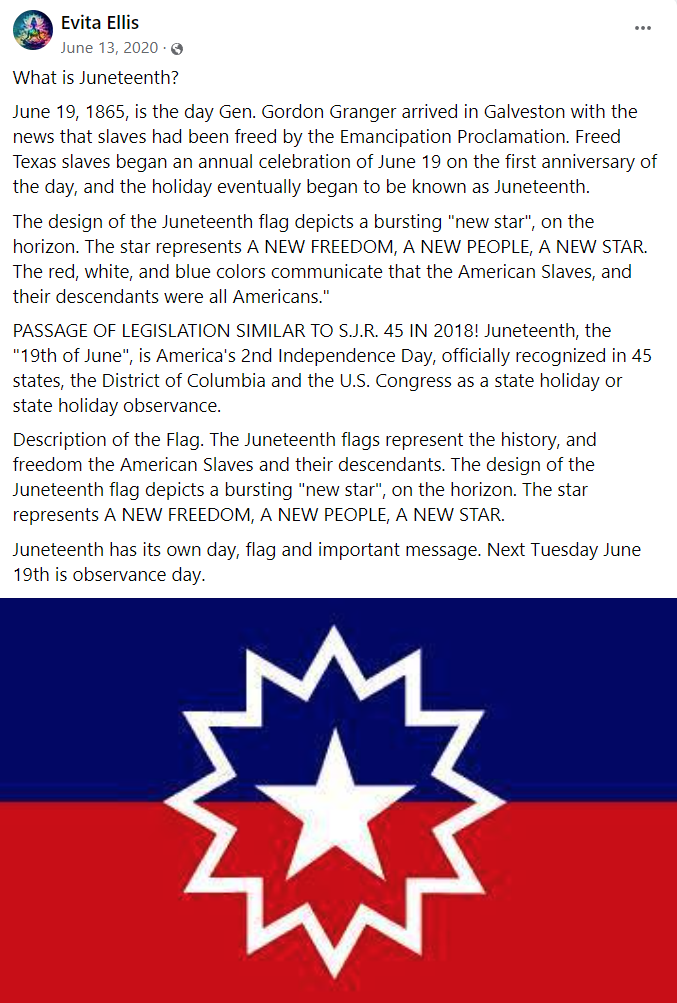 Evita Ellis

What is Juneteenth?
June 19, 1865, is the day Gen. Gordon Granger arrived in Galveston with the news that slaves had been freed by the Emancipation Proclamation. Freed Texas slaves began an annual celebration of June 19 on the first anniversary of the day, and the holiday eventually began to be known as Juneteenth.
The design of the Juneteenth flag depicts a bursting "new star", on the horizon. The star represents A NEW FREEDOM, A NEW PEOPLE, A NEW STAR. The red, white, and blue colors communicate that the American Slaves, and their descendants were all Americans."
PASSAGE OF LEGISLATION SIMILAR TO S.J.R. 45 IN 2018! Juneteenth, the "19th of June", is America's 2nd Independence Day, officially recognized in 45 states, the District of Columbia and the U.S. Congress as a state holiday or state holiday observance.
Description of the Flag. The Juneteenth flags represent the history, and freedom the American Slaves and their descendants. The design of the Juneteenth flag depicts a bursting "new star", on the horizon. The star represents A NEW FREEDOM, A NEW PEOPLE, A NEW STAR.
Juneteenth has its own day, flag and important message. Next Tuesday June 19th is observance day.