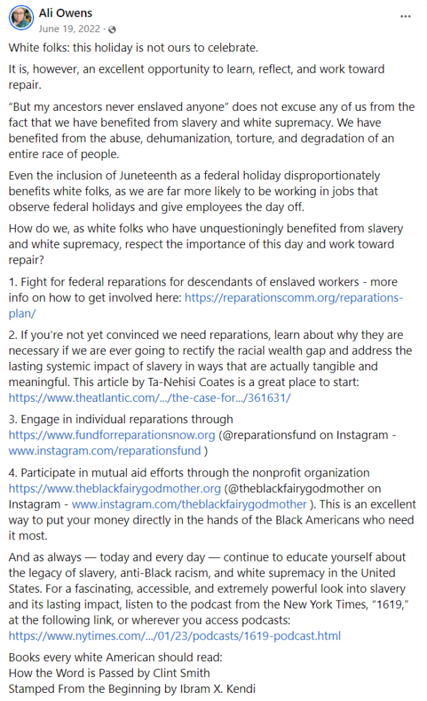 Ali Owens

White folks: this holiday is not ours to celebrate.
It is, however, an excellent opportunity to learn, reflect, and work toward repair.
“But my ancestors never enslaved anyone” does not excuse any of us from the fact that we have benefited from slavery and white supremacy. We have benefited from the abuse, dehumanization, torture, and degradation of an entire race of people.
Even the inclusion of Juneteenth as a federal holiday disproportionately benefits white folks, as we are far more likely to be working in jobs that observe federal holidays and give employees the day off.
How do we, as white folks who have unquestioningly benefited from slavery and white supremacy, respect the importance of this day and work toward repair?
1. Fight for federal reparations for descendants of enslaved workers - more info on how to get involved here: https://reparationscomm.org/reparations-plan/
2. If you’re not yet convinced we need reparations, learn about why they are necessary if we are ever going to rectify the racial wealth gap and address the lasting systemic impact of slavery in ways that are actually tangible and meaningful. This article by Ta-Nehisi Coates is a great place to start: https://www.theatlantic.com/.../the-case-for.../361631/ 
3. Engage in individual reparations through https://www.fundforreparationsnow.org (@reparationsfund on Instagram - www.instagram.com/reparationsfund )
4. Participate in mutual aid efforts through the nonprofit organization https://www.theblackfairygodmother.org (@theblackfairygodmother on Instagram - www.instagram.com/theblackfairygodmother ). This is an excellent way to put your money directly in the hands of the Black Americans who need it most.
And as always — today and every day — continue to educate yourself about the legacy of slavery, anti-Black racism, and white supremacy in the United States. For a fascinating, accessible, and extremely powerful look into slavery and its lasting impact, listen to the podcast from the New York Times, “1619,” at the following link, or wherever you access podcasts: https://www.nytimes.com/.../01/23/podcasts/1619-podcast.html 
Books every white American should read:
How the Word is Passed by Clint Smith
Stamped From the Beginning by Ibram X. Kendi